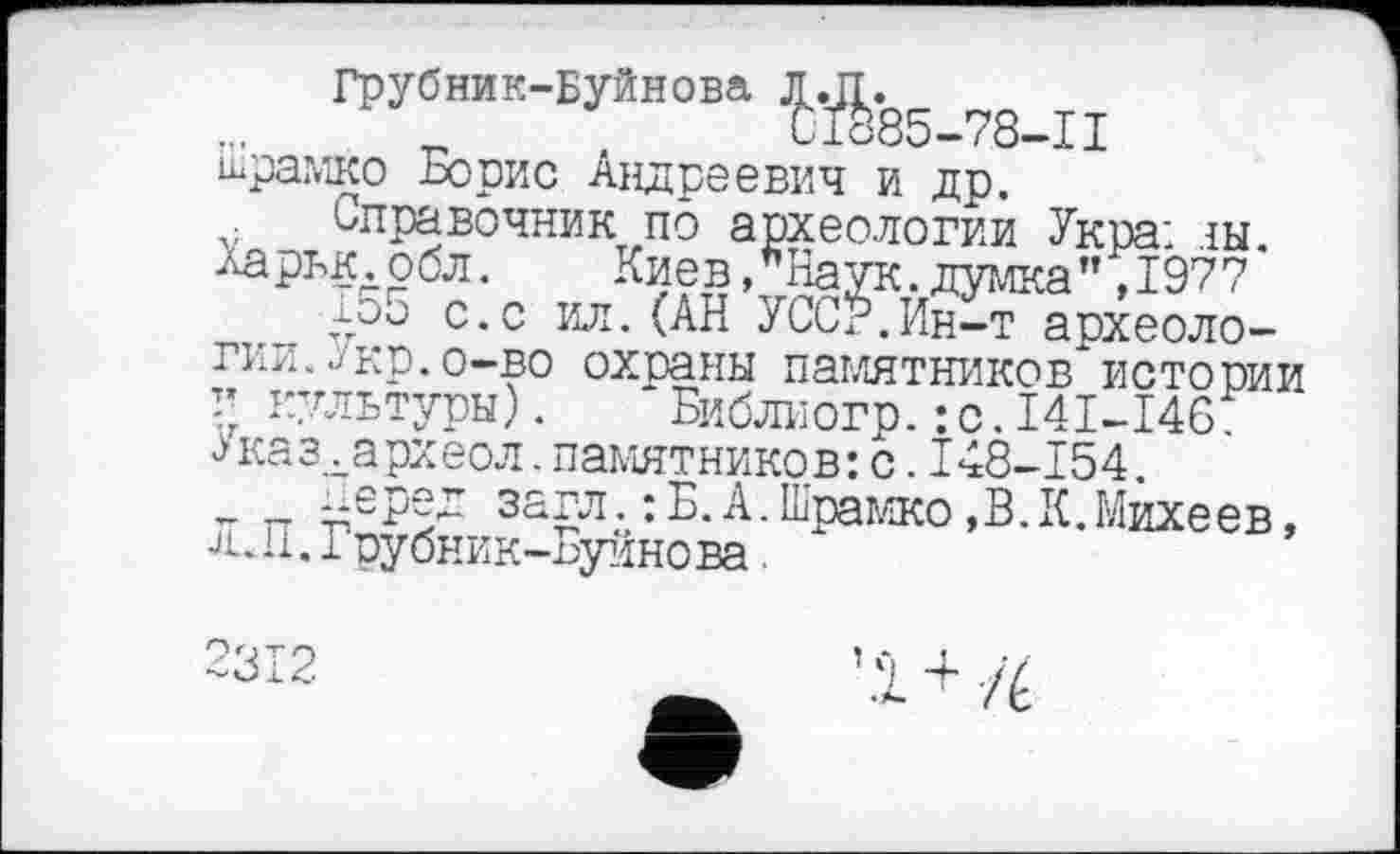 ﻿Грубник-Буйнова ^.85_78_п Шрамко Борис Андреевич и др.
Справочник по археологии Укра; ш. Харьк.обл.	Киев/Наук.думка",1977
15о с.с ил. (АН УССУ.Ин-т археологии. ./кр. о-во охраны памятников"истории г культуры).	* Библиогр.: с.I4I-I46
Јказ.хархеол. памятников: с. I48-154.
_ _ ^еред загл.: Б.А.Шрамко,В.К.Михеев, JiJi. грубник-Буинова
2312